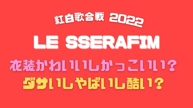LE SSERAFIMの紅白2022の衣装かわいいしかっこいい?ダサいしやばいし酷い?