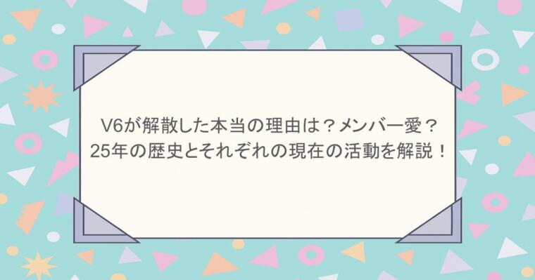 V6が解散した本当の理由は？メンバー愛？25年の歴史とそれぞれの現在の活動を解説！