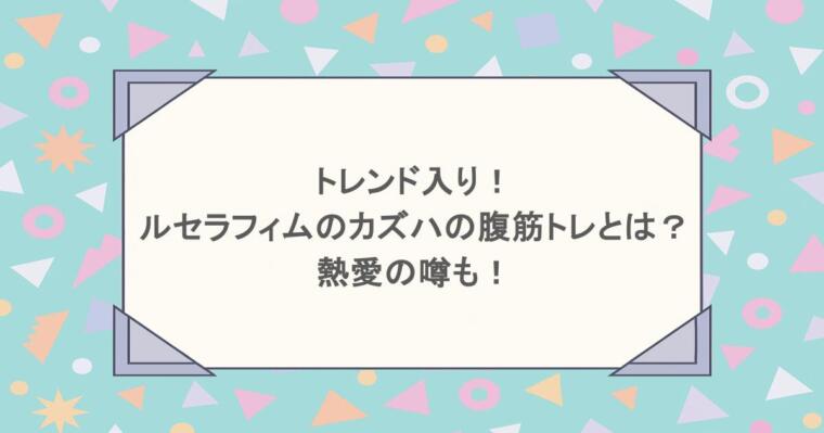 トレンド入り!ルセラフィムのカズハの腹筋トレとは?熱愛の噂も!