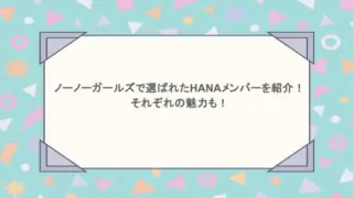 ノーノーガールズで選ばれたHANAのメンバーを紹介！それぞれの魅力も！