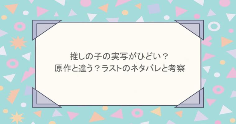 推しの子の実写がひどい？原作と違う？ラストのネタバレと考察