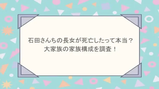石田さんちの長女が死亡したって本当？大家族の家族構成を調査！