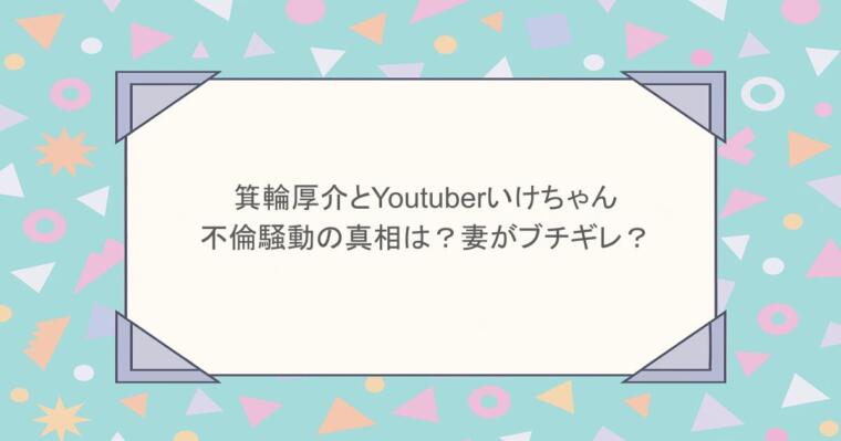 箕輪厚介とYoutuberいけちゃんの不倫騒動の真相は?妻がブチギレ?
