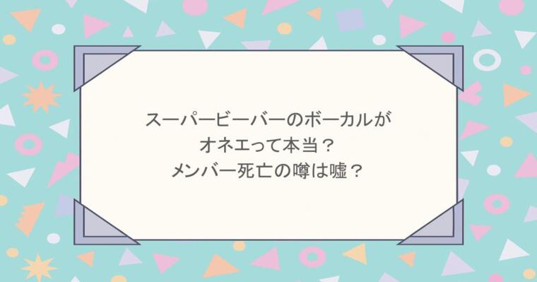 スーパービーバーのボーカルがオネエって本当？メンバー死亡の噂は嘘？