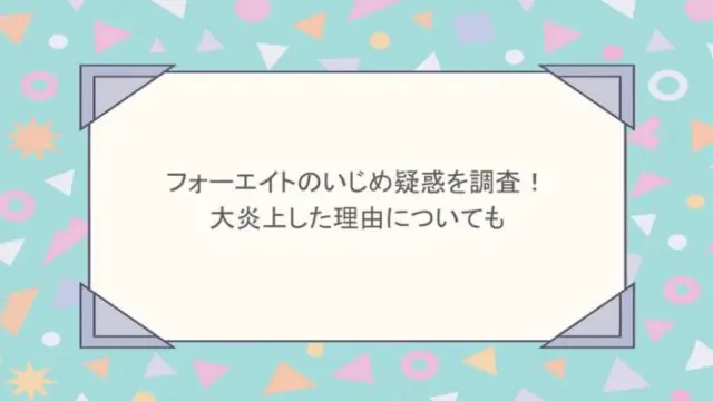 フォーエイトのいじめ疑惑を調査！大炎上した理由についても
